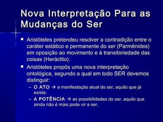 Nova Interpretação Para as
Mudanças do Ser
   Aristóteles pretendeu resolver a contradição entre o
    caráter estático e permanente do ser (Parmênides)
    em oposição ao movimento e à transitoriedade das
    coisas (Heráclito).
   Aristóteles propôs uma nova interpretação
    ontológica, segundo a qual em todo SER devemos
    distinguir:
    – O ATO  a manifestação atual do ser, aquilo que já
      existe.
    – A POTÊNCIA  as possibilidades do ser, aquilo que
      ainda não é mais pode vir a ser.
 
