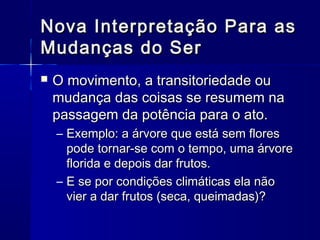 Nova Interpretação Para as
Mudanças do Ser
   O movimento, a transitoriedade ou
    mudança das coisas se resumem na
    passagem da potência para o ato.
    – Exemplo: a árvore que está sem flores
      pode tornar-se com o tempo, uma árvore
      florida e depois dar frutos.
    – E se por condições climáticas ela não
      vier a dar frutos (seca, queimadas)?
 