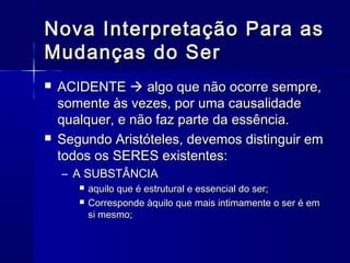 Nova Interpretação Para as
Mudanças do Ser
   ACIDENTE  algo que não ocorre sempre,
    somente às vezes, por uma causalidade
    qualquer, e não faz parte da essência.
   Segundo Aristóteles, devemos distinguir em
    todos os SERES existentes:
    – A SUBSTÂNCIA
          aquilo que é estrutural e essencial do ser;
          Corresponde àquilo que mais intimamente o ser é em
           si mesmo;
 