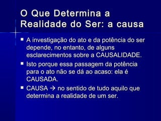 O Que Determina a
Realidade do Ser: a causa
   A investigação do ato e da potência do ser
    depende, no entanto, de alguns
    esclarecimentos sobre a CAUSALIDADE.
   Isto porque essa passagem da potência
    para o ato não se dá ao acaso: ela é
    CAUSADA.
   CAUSA  no sentido de tudo aquilo que
    determina a realidade de um ser.
 
