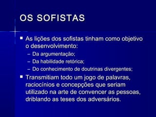 OS SOFISTAS

   As lições dos sofistas tinham como objetivo
    o desenvolvimento:
    –   Da argumentação;
    –   Da habilidade retórica;
    –   Do conhecimento de doutrinas divergentes;
   Transmitiam todo um jogo de palavras,
    raciocínios e concepções que seriam
    utilizado na arte de convencer as pessoas,
    driblando as teses dos adversários.
 