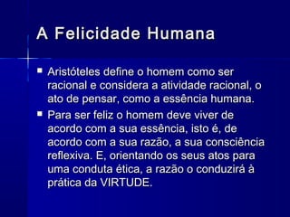 A Felicidade Humana

   Aristóteles define o homem como ser
    racional e considera a atividade racional, o
    ato de pensar, como a essência humana.
   Para ser feliz o homem deve viver de
    acordo com a sua essência, isto é, de
    acordo com a sua razão, a sua consciência
    reflexiva. E, orientando os seus atos para
    uma conduta ética, a razão o conduzirá à
    prática da VIRTUDE.
 
