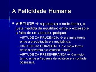 A Felicidade Humana

   VIRTUDE  representa o meio-termo, a
    justa medida de equilíbrio entre o excesso e
    a falta de um atributo qualquer.
    – VIRTUDE DA PRUDÊNCIA  é o meio-termo
      entre a precipitação e a negligência.
    – VIRTUDE DA CORAGEM  é o meio-termo
      entre a covardia e a valentia insana.
    – VIRTUDE DA PRESEVERANÇA  é o meio-
      termo entre a fraqueza de vontade e a vontade
      obsessiva.
 