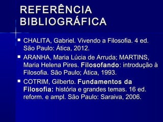 REFERÊNCIA
BIBLIOGRÁFICA
   CHALITA, Gabriel. Vivendo a Filosofia. 4 ed.
    São Paulo: Ática, 2012.
   ARANHA, Maria Lúcia de Arruda; MARTINS,
    Maria Helena Pires. Filosofando : introdução à
    Filosofia. São Paulo; Ática, 1993.
   COTRIM, Gilberto. Fundamentos da
    Filosofia: história e grandes temas. 16 ed.
    reform. e ampl. São Paulo: Saraiva, 2006.
 