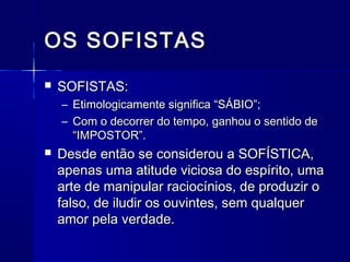OS SOFISTAS
   SOFISTAS:
    – Etimologicamente significa “SÁBIO”;
    – Com o decorrer do tempo, ganhou o sentido de
      “IMPOSTOR”.
   Desde então se considerou a SOFÍSTICA,
    apenas uma atitude viciosa do espírito, uma
    arte de manipular raciocínios, de produzir o
    falso, de iludir os ouvintes, sem qualquer
    amor pela verdade.
 
