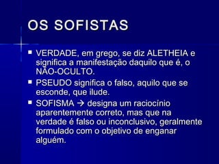 OS SOFISTAS
   VERDADE, em grego, se diz ALETHEIA e
    significa a manifestação daquilo que é, o
    NÃO-OCULTO.
   PSEUDO significa o falso, aquilo que se
    esconde, que ilude.
   SOFISMA  designa um raciocínio
    aparentemente correto, mas que na
    verdade é falso ou inconclusivo, geralmente
    formulado com o objetivo de enganar
    alguém.
 