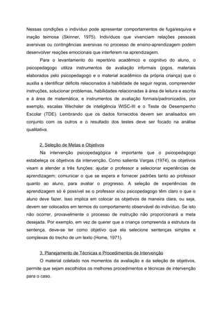 Nessas condições o indivíduo pode apresentar comportamentos de fuga/esquiva e
inação teimosa (Skinner, 1975). Indivíduos que vivenciam relações pessoais
aversivas ou contingências aversivas no processo de ensino-aprendizagem podem
desenvolver reações emocionais que interferem na aprendizagem.
       Para o levantamento do repertório acadêmico e cognitivo do aluno, o
psicopedagogo utiliza instrumentos de avaliação informais (jogos, materiais
elaborados pelo psicopedagogo e o material acadêmico da própria criança) que o
auxilia a identificar déficits relacionados à habilidade de seguir regras, compreender
instruções, solucionar problemas, habilidades relacionadas à área de leitura e escrita
e à área de matemática; e instrumentos de avaliação formais/padronizados, por
exemplo, escalas Wechsler de inteligência WISC-III e o Teste de Desempenho
Escolar (TDE). Lembrando que os dados fornecidos devem ser analisados em
conjunto com os outros e o resultado dos testes deve ser focado na análise
qualitativa.


       2. Seleção de Metas e Objetivos
       Na intervenção psicopedagógica é importante que o psicopedagogo
estabeleça os objetivos da intervenção. Como salienta Vargas (1974), os objetivos
visam a atender a três funções: ajudar o professor a selecionar experiências de
aprendizagem; comunicar o que se espera e fornecer padrões tanto ao professor
quanto ao aluno, para avaliar o progresso. A seleção de experiências de
aprendizagem só é possível se o professor e/ou psicopedagogo têm claro o que o
aluno deve fazer. Isso implica em colocar os objetivos de maneira clara, ou seja,
devem ser colocados em termos do comportamento observável do indivíduo. Se isto
não ocorrer, provavelmente o processo de instrução não proporcionará a meta
desejada. Por exemplo, em vez de querer que a criança compreenda a estrutura da
sentença, deve-se ter como objetivo que ela selecione sentenças simples e
complexas do trecho de um texto (Home, 1971).


       3. Planejamento de Técnicas e Procedimentos de Intervenção
       O material coletado nos momentos da avaliação e da seleção de objetivos,
permite que sejam escolhidos os melhores procedimentos e técnicas de intervenção
para o caso.
 