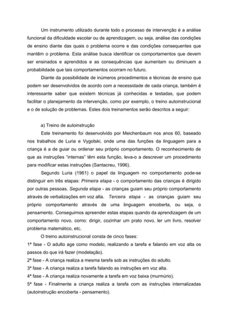 Um instrumento utilizado durante todo o processo de intervenção é a análise
funcional da dificuldade escolar ou de aprendizagem, ou seja, análise das condições
de ensino diante das quais o problema ocorre e das condições consequentes que
mantêm o problema. Esta análise busca identificar os comportamentos que devem
ser ensinados e aprendidos e as consequências que aumentam ou diminuem a
probabilidade que tais comportamentos ocorram no futuro.
      Diante da possibilidade de inúmeros procedimentos e técnicas de ensino que
podem ser desenvolvidos de acordo com a necessidade de cada criança, também é
interessante saber que existem técnicas já conhecidas e testadas, que podem
facilitar o planejamento da intervenção, como por exemplo, o treino autoinstrucional
e o de solução de problemas. Estes dois treinamentos serão descritos a seguir:


      a) Treino de autoinstrução
      Este treinamento foi desenvolvido por Meichenbaum nos anos 60, baseado
nos trabalhos de Luria e Vygotski, onde uma das funções da linguagem para a
criança é a de guiar ou ordenar seu próprio comportamento. O reconhecimento de
que as instruções “internas” têm esta função, leva-o a descrever um procedimento
para modificar estas instruções (Santacreu, 1996).
      Segundo Luria (1961) o papel da linguagem no comportamento pode-se
distinguir em três etapas: Primeira etapa - o comportamento das crianças é dirigido
por outras pessoas. Segunda etapa - as crianças guiam seu próprio comportamento
através de verbalizações em voz alta. Terceira etapa - as crianças guiam seu
próprio comportamento através de uma linguagem encoberta, ou seja, o
pensamento. Conseguimos apreender estas etapas quando da aprendizagem de um
comportamento novo, como: dirigir, cozinhar um prato novo, ler um livro, resolver
problema matemático, etc.
      O treino autoinstrucional consta de cinco fases:
1ª fase - O adulto age como modelo, realizando a tarefa e falando em voz alta os
passos do que irá fazer (modelação).
2ª fase - A criança realiza a mesma tarefa sob as instruções do adulto.
3ª fase - A criança realiza a tarefa falando as instruções em voz alta.
4ª fase - A criança realiza novamente a tarefa em voz baixa (murmúrio).
5ª fase - Finalmente a criança realiza a tarefa com as instruções internalizadas
(autoinstrução encoberta - pensamento).
 