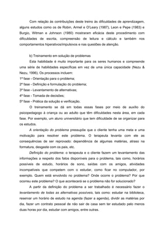 Com relação às contribuições deste treino às dificuldades de aprendizagem,
alguns estudos como os de Robin, Armel e O’Leary (1987), Leon e Pepe (1983) e
Burgio, Witman e Johnson (1980) mostraram eficácia deste procedimento com
dificuldades de escrita, compreensão de leitura e cálculo e também nos
comportamentos hiperativos/impulsivos e nas questões de atenção.


      b) Treinamento em solução de problemas
       Esta habilidade é muito importante para os seres humanos e compreende
uma série de habilidades específicas em vez de uma única capacidade (Nezu &
Nezu, 1996). Os processos incluem:
1ª fase - Orientação para o problema;
2ª fase - Definição e formulação do problema;
3ª fase - Levantamento de alternativas;
4ª fase - Tomada de decisões;
5ª fase - Prática da solução e verificação.
       O treinamento se dá em todas essas fases por meio de auxílio do
psicopedagogo à criança ou ao adulto que têm dificuldades nesta área, em cada
fase. Por exemplo, um aluno universitário que tem dificuldade de se organizar para
os estudos.
      A orientação do problema pressupõe que o cliente tenha uma meta e uma
motivação para resolver este problema. O terapeuta levanta com ele as
consequências de ser reprovado: dependência de algumas matérias, atraso na
formatura, desgaste com os pais, etc.
      Definição do problema: o terapeuta e o cliente fazem um levantamento das
informações a respeito dos fatos disponíveis para o problema, tais como, horários
possíveis de estudo, horários de sono, saídas com os amigos, atividades
incompatíveis que competem com o estudar, como ficar no computador, por
exemplo. Quem está envolvido no problema? Onde ocorre o problema? Por que
ocorreu este problema? O que acontecerá se o problema não for solucionado?
      A partir da definição do problema a ser trabalhado é necessário fazer o
levantamento de todas as alternativas possíveis, tais como: estudar na biblioteca,
reservar um horário de estudo na agenda (fazer a agenda), dividir as matérias por
dia, fazer um contrato pessoal de não sair de casa sem ter estudado pelo menos
duas horas por dia, estudar com amigos, entre outras.
 