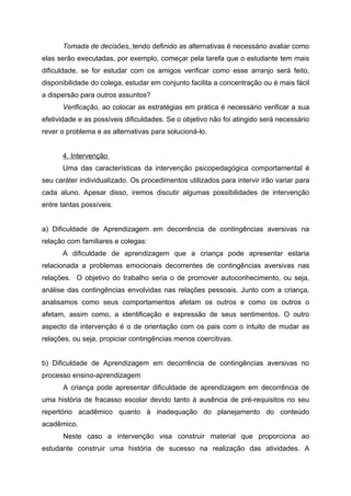 Tomada de decisões, tendo definido as alternativas é necessário avaliar como
elas serão executadas, por exemplo, começar pela tarefa que o estudante tem mais
dificuldade, se for estudar com os amigos verificar como esse arranjo será feito,
disponibilidade do colega, estudar em conjunto facilita a concentração ou é mais fácil
a dispersão para outros assuntos?
      Verificação, ao colocar as estratégias em prática é necessário verificar a sua
efetividade e as possíveis dificuldades. Se o objetivo não foi atingido será necessário
rever o problema e as alternativas para solucioná-lo.


      4. Intervenção
      Uma das características da intervenção psicopedagógica comportamental é
seu caráter individualizado. Os procedimentos utilizados para intervir irão variar para
cada aluno. Apesar disso, iremos discutir algumas possibilidades de intervenção
entre tantas possíveis.


a) Dificuldade de Aprendizagem em decorrência de contingências aversivas na
relação com familiares e colegas:
      A dificuldade de aprendizagem que a criança pode apresentar estaria
relacionada a problemas emocionais decorrentes de contingências aversivas nas
relações. O objetivo do trabalho seria o de promover autoconhecimento, ou seja,
análise das contingências envolvidas nas relações pessoais. Junto com a criança,
analisamos como seus comportamentos afetam os outros e como os outros o
afetam, assim como, a identificação e expressão de seus sentimentos. O outro
aspecto da intervenção é o de orientação com os pais com o intuito de mudar as
relações, ou seja, propiciar contingências menos coercitivas.


b) Dificuldade de Aprendizagem em decorrência de contingências aversivas no
processo ensino-aprendizagem
      A criança pode apresentar dificuldade de aprendizagem em decorrência de
uma história de fracasso escolar devido tanto à ausência de pré-requisitos no seu
repertório acadêmico quanto à inadequação do planejamento do conteúdo
acadêmico.
      Neste caso a intervenção visa construir material que proporciona ao
estudante construir uma história de sucesso na realização das atividades. A
 