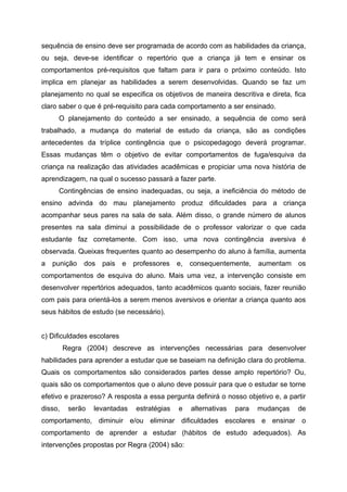 sequência de ensino deve ser programada de acordo com as habilidades da criança,
ou seja, deve-se identificar o repertório que a criança já tem e ensinar os
comportamentos pré-requisitos que faltam para ir para o próximo conteúdo. Isto
implica em planejar as habilidades a serem desenvolvidas. Quando se faz um
planejamento no qual se especifica os objetivos de maneira descritiva e direta, fica
claro saber o que é pré-requisito para cada comportamento a ser ensinado.
     O planejamento do conteúdo a ser ensinado, a sequência de como será
trabalhado, a mudança do material de estudo da criança, são as condições
antecedentes da tríplice contingência que o psicopedagogo deverá programar.
Essas mudanças têm o objetivo de evitar comportamentos de fuga/esquiva da
criança na realização das atividades acadêmicas e propiciar uma nova história de
aprendizagem, na qual o sucesso passará a fazer parte.
     Contingências de ensino inadequadas, ou seja, a ineficiência do método de
ensino advinda do mau planejamento produz dificuldades para a criança
acompanhar seus pares na sala de sala. Além disso, o grande número de alunos
presentes na sala diminui a possibilidade de o professor valorizar o que cada
estudante faz corretamente. Com isso, uma nova contingência aversiva é
observada. Queixas frequentes quanto ao desempenho do aluno à família, aumenta
a   punição   dos   pais    e   professores   e,   consequentemente,     aumentam   os
comportamentos de esquiva do aluno. Mais uma vez, a intervenção consiste em
desenvolver repertórios adequados, tanto acadêmicos quanto sociais, fazer reunião
com pais para orientá-los a serem menos aversivos e orientar a criança quanto aos
seus hábitos de estudo (se necessário).


c) Dificuldades escolares
         Regra (2004) descreve as intervenções necessárias para desenvolver
habilidades para aprender a estudar que se baseiam na definição clara do problema.
Quais os comportamentos são considerados partes desse amplo repertório? Ou,
quais são os comportamentos que o aluno deve possuir para que o estudar se torne
efetivo e prazeroso? A resposta a essa pergunta definirá o nosso objetivo e, a partir
disso,    serão   levantadas    estratégias   e    alternativas   para   mudanças   de
comportamento, diminuir e/ou eliminar dificuldades escolares e ensinar o
comportamento de aprender a estudar (hábitos de estudo adequados). As
intervenções propostas por Regra (2004) são:
 