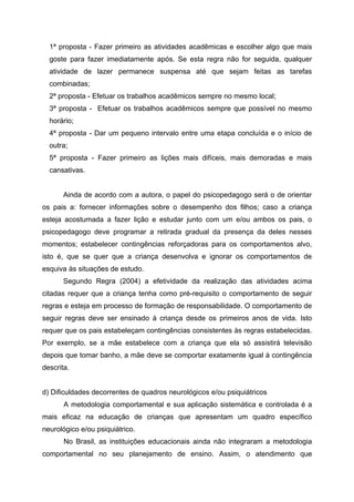 1ª proposta - Fazer primeiro as atividades acadêmicas e escolher algo que mais
  goste para fazer imediatamente após. Se esta regra não for seguida, qualquer
  atividade de lazer permanece suspensa até que sejam feitas as tarefas
  combinadas;
  2ª proposta - Efetuar os trabalhos acadêmicos sempre no mesmo local;
  3ª proposta - Efetuar os trabalhos acadêmicos sempre que possível no mesmo
  horário;
  4ª proposta - Dar um pequeno intervalo entre uma etapa concluída e o início de
  outra;
  5ª proposta - Fazer primeiro as lições mais difíceis, mais demoradas e mais
  cansativas.


       Ainda de acordo com a autora, o papel do psicopedagogo será o de orientar
os pais a: fornecer informações sobre o desempenho dos filhos; caso a criança
esteja acostumada a fazer lição e estudar junto com um e/ou ambos os pais, o
psicopedagogo deve programar a retirada gradual da presença da deles nesses
momentos; estabelecer contingências reforçadoras para os comportamentos alvo,
isto é, que se quer que a criança desenvolva e ignorar os comportamentos de
esquiva às situações de estudo.
       Segundo Regra (2004) a efetividade da realização das atividades acima
citadas requer que a criança tenha como pré-requisito o comportamento de seguir
regras e esteja em processo de formação de responsabilidade. O comportamento de
seguir regras deve ser ensinado à criança desde os primeiros anos de vida. Isto
requer que os pais estabeleçam contingências consistentes às regras estabelecidas.
Por exemplo, se a mãe estabelece com a criança que ela só assistirá televisão
depois que tomar banho, a mãe deve se comportar exatamente igual à contingência
descrita.


d) Dificuldades decorrentes de quadros neurológicos e/ou psiquiátricos
       A metodologia comportamental e sua aplicação sistemática e controlada é a
mais eficaz na educação de crianças que apresentam um quadro específico
neurológico e/ou psiquiátrico.
       No Brasil, as instituições educacionais ainda não integraram a metodologia
comportamental no seu planejamento de ensino. Assim, o atendimento que
 