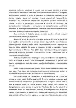 apresenta melhores resultados é aquele que consegue conciliar a prática
individualizada realizada no consultório, o monitoramento da inclusão da criança no
ensino regular, a adesão da família ao tratamento e o intercâmbio constante com as
demais     terapias   (como   por   exemplo:   terapia   ocupacional,   fonoaudiologia,
fisioterapia, etc). Este modelo integra todas as pessoas que têm contato com a
criança, tornando o aprendizado consistente e eficiente na diminuição de
comportamentos inadequados e no aumento de comportamentos socialmente
relevantes. A intervenção comportamental para estes casos específicos tem muitos
pontos em comum com outros atendimentos já descritos.
      Cada ambiente de trabalho citado, domicílio, escola e clínica possuem
características de intervenção específicas.
      Na clínica, a intervenção comportamental se inicia com uma avaliação de
todo repertório comportamental da criança. Existem alguns testes específicos que
podem ajudar na avaliação inicial, como: The Assesment of Basic Language and
Learning Skills (ABLLS), Partington & Sundberg (1998) e Inventário Portage
Operacionalizado de Willians e Aielo (2001). Esta avaliação permite que o terapeuta
desenvolva programas de ensino individualizados, ou seja, direcionados para a
necessidade de cada criança.
         Feita a avaliação clínica, observações em outros ambientes são importantes,
como no domicílio e escola. Estas observações complementam o que foi visto
durante a avaliação e o relato dos pais em relações às dificuldades e habilidades da
criança.
      Depois desta primeira etapa é decidido o tipo de atendimento necessário para
cada caso. Para alguns são indicados atendimentos domiciliares que facilitam o
aprendizado de comportamentos de vida diária no ambiente natural.
      Outra possibilidade de intervenção é o acompanhamento da inclusão da
criança na escola regular (pública ou privada). O melhor resultado nesse caso está
no treinamento de uma monitora que acompanhará a criança na sala de aula. O
ideal é encontrar monitoras que já possuem algum contato com a Análise do
Comportamento, como alunos do curso de Psicologia. Se não for possível, o
treinamento deverá ser mais extenso e completo. Além da permanência da pessoa
na sala (que pode variar de acordo com a necessidade de cada um) o responsável
pelo caso deverá fazer reuniões regulares com o professor de sala, coordenador de
 