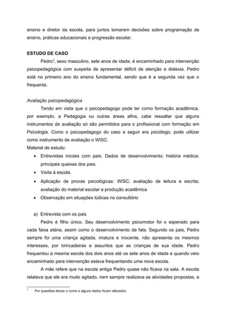 ensino e diretor da escola, para juntos tomarem decisões sobre programação de
ensino, práticas educacionais e progressão escolar.


ESTUDO DE CASO
        Pedro3, sexo masculino, sete anos de idade, é encaminhado para intervenção
psicopedagógica com suspeita de apresentar déficit de atenção e dislexia. Pedro
está no primeiro ano do ensino fundamental, sendo que é a segunda vez que o
frequenta.


Avaliação psicopedagógica
        Tendo em vista que o psicopedagogo pode ter como formação acadêmica,
por exemplo, a Pedagogia ou outras áreas afins, cabe ressaltar que alguns
instrumentos de avaliação só são permitidos para o profissional com formação em
Psicologia. Como o psicopedagogo do caso a seguir era psicólogo, pode utilizar
como instrumento de avaliação o WISC.
Material de estudo:
    •   Entrevistas iniciais com pais: Dados de desenvolvimento; história médica;
        principais queixas dos pais.
    •   Visita à escola.
    •   Aplicação de provas psicológicas: WISC; avaliação de leitura e escrita;
        avaliação do material escolar e produção acadêmica
    •   Observação em situações lúdicas no consultório


    a) Entrevista com os pais
        Pedro é filho único. Seu desenvolvimento psicomotor foi o esperado para
cada faixa etária, assim como o desenvolvimento da fala. Segundo os pais, Pedro
sempre foi uma criança agitada, imatura e inocente, não apresenta os mesmos
interesses, por brincadeiras e assuntos que as crianças de sua idade. Pedro
frequentou a mesma escola dos dois anos até os sete anos de idade e quando veio
encaminhado para intervenção estava frequentando uma nova escola.
        A mãe refere que na escola antiga Pedro quase não ficava na sala. A escola
relatava que ele era muito agitado, nem sempre realizava as atividades propostas, e

3
    Por questões éticas o nome e alguns dados foram alterados.
 