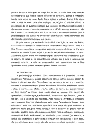 gostava de ficar a maior parte do tempo fora da sala. A escola tinha como conduta
não insistir para que ficasse na sala ou fizesse as atividades, quando a professora
insistia para seguir as regras Pedro ficava agitado e gritava. Quando tinha cinco
anos a mãe o levou para uma avaliação neurológica. O médico afastou a
possibilidade de um quadro neurológico que explicasse as dificuldades observadas e
afirmou que os comportamentos apresentados por Pedro eram os esperados pela
idade. Quando Pedro completou seis anos de idade, a escola o encaminhou para a
psicopedagogia para auxiliar no processo de alfabetização. Pedro permaneceu em
atendimento psicopedagógico por seis meses.
     Os pais relatam que sempre foi muito difícil fazer lição de casa com Pedro.
Essas situações sempre se caracterizaram por constantes brigas entre a mãe e o
filho. Nesses momentos, a mãe perdia a paciência e acabava batendo no filho para
que esse sentasse e fizesse a lição e, às vezes, verbalizava chamando-o de burro.
Atualmente, quando Pedro tem que fazer alguma atividade e não sabe fazer ou quer
se esquivar de realizá-la, ele frequentemente verbaliza que é burro e que nunca vai
conseguir aprender. A mãe se responsabiliza pela auto-imagem que o filho
apresenta e refere que tem mudado a postura nessas situações.


      b) Visita à escola
      A psicopedagoga conversou com a coordenadora e a professora. As duas
relatam que Pedro não se parece socialmente com as outras crianças, apesar de
brincar e interagir com elas. Elas referem que ele parece ser um pouco estranho,
diferente. A professora diz que, quando dá atividade para Pedro, fazer ele se recusa
e chega a falar frases de efeito como, “eu detesto os líderes, eles querem mandar
em todo mundo”. A postura desta escola difere da anterior, pois mesmo ele
apresentando irritação, agitação e falando alto essas frases, a professora o ignora e
faz com que o solicitado seja realizado. Após realizar a atividade, a professora
sempre o deixa desenhar, atividade que gosta muito. Segundo a professora, ficou
estabelecido (de forma natural) que após fazer uma lição Pedro pode desenhar. A
professora relata que, para Pedro conseguir fazer a atividade, ela precisa ficar do
seu lado e ajudá-lo, senão ele não consegue fazer. Para a professora, o repertório
acadêmico de Pedro está atrasado em relação às outras crianças (por exemplo, a
sala já está alfabetizada e começando a escrever com letra cursiva) e, além disso,
ele tem dificuldade para manter atenção durante o período necessário e acaba
 