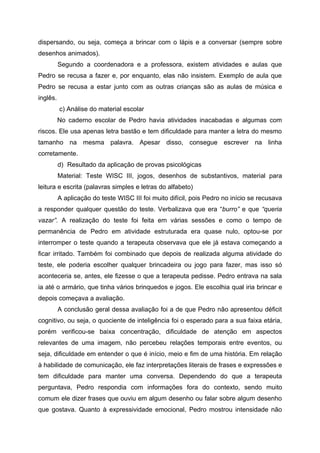 dispersando, ou seja, começa a brincar com o lápis e a conversar (sempre sobre
desenhos animados).
          Segundo a coordenadora e a professora, existem atividades e aulas que
Pedro se recusa a fazer e, por enquanto, elas não insistem. Exemplo de aula que
Pedro se recusa a estar junto com as outras crianças são as aulas de música e
inglês.
          c) Análise do material escolar
          No caderno escolar de Pedro havia atividades inacabadas e algumas com
riscos. Ele usa apenas letra bastão e tem dificuldade para manter a letra do mesmo
tamanho na mesma palavra. Apesar disso, consegue escrever na linha
corretamente.
          d) Resultado da aplicação de provas psicológicas
          Material: Teste WISC III, jogos, desenhos de substantivos, material para
leitura e escrita (palavras simples e letras do alfabeto)
          A aplicação do teste WISC III foi muito difícil, pois Pedro no início se recusava
a responder qualquer questão do teste. Verbalizava que era “burro” e que “queria
vazar”. A realização do teste foi feita em várias sessões e como o tempo de
permanência de Pedro em atividade estruturada era quase nulo, optou-se por
interromper o teste quando a terapeuta observava que ele já estava começando a
ficar irritado. Também foi combinado que depois de realizada alguma atividade do
teste, ele poderia escolher qualquer brincadeira ou jogo para fazer, mas isso só
aconteceria se, antes, ele fizesse o que a terapeuta pedisse. Pedro entrava na sala
ia até o armário, que tinha vários brinquedos e jogos. Ele escolhia qual iria brincar e
depois começava a avaliação.
          A conclusão geral dessa avaliação foi a de que Pedro não apresentou déficit
cognitivo, ou seja, o quociente de inteligência foi o esperado para a sua faixa etária,
porém verificou-se baixa concentração, dificuldade de atenção em aspectos
relevantes de uma imagem, não percebeu relações temporais entre eventos, ou
seja, dificuldade em entender o que é início, meio e fim de uma história. Em relação
à habilidade de comunicação, ele faz interpretações literais de frases e expressões e
tem dificuldade para manter uma conversa. Dependendo do que a terapeuta
perguntava, Pedro respondia com informações fora do contexto, sendo muito
comum ele dizer frases que ouviu em algum desenho ou falar sobre algum desenho
que gostava. Quanto à expressividade emocional, Pedro mostrou intensidade não
 