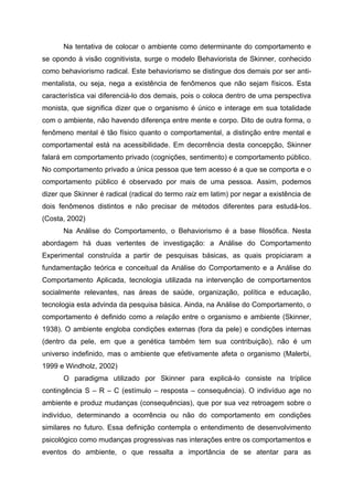 Na tentativa de colocar o ambiente como determinante do comportamento e
se opondo à visão cognitivista, surge o modelo Behaviorista de Skinner, conhecido
como behaviorismo radical. Este behaviorismo se distingue dos demais por ser anti-
mentalista, ou seja, nega a existência de fenômenos que não sejam físicos. Esta
característica vai diferenciá-lo dos demais, pois o coloca dentro de uma perspectiva
monista, que significa dizer que o organismo é único e interage em sua totalidade
com o ambiente, não havendo diferença entre mente e corpo. Dito de outra forma, o
fenômeno mental é tão físico quanto o comportamental, a distinção entre mental e
comportamental está na acessibilidade. Em decorrência desta concepção, Skinner
falará em comportamento privado (cognições, sentimento) e comportamento público.
No comportamento privado a única pessoa que tem acesso é a que se comporta e o
comportamento público é observado por mais de uma pessoa. Assim, podemos
dizer que Skinner é radical (radical do termo raiz em latim) por negar a existência de
dois fenômenos distintos e não precisar de métodos diferentes para estudá-los.
(Costa, 2002)
      Na Análise do Comportamento, o Behaviorismo é a base filosófica. Nesta
abordagem há duas vertentes de investigação: a Análise do Comportamento
Experimental construída a partir de pesquisas básicas, as quais propiciaram a
fundamentação teórica e conceitual da Análise do Comportamento e a Análise do
Comportamento Aplicada, tecnologia utilizada na intervenção de comportamentos
socialmente relevantes, nas áreas de saúde, organização, política e educação,
tecnologia esta advinda da pesquisa básica. Ainda, na Análise do Comportamento, o
comportamento é definido como a relação entre o organismo e ambiente (Skinner,
1938). O ambiente engloba condições externas (fora da pele) e condições internas
(dentro da pele, em que a genética também tem sua contribuição), não é um
universo indefinido, mas o ambiente que efetivamente afeta o organismo (Malerbi,
1999 e Windholz, 2002)
      O paradigma utilizado por Skinner para explicá-lo consiste na tríplice
contingência S – R – C (estímulo – resposta – consequência). O indivíduo age no
ambiente e produz mudanças (consequências), que por sua vez retroagem sobre o
indivíduo, determinando a ocorrência ou não do comportamento em condições
similares no futuro. Essa definição contempla o entendimento de desenvolvimento
psicológico como mudanças progressivas nas interações entre os comportamentos e
eventos do ambiente, o que ressalta a importância de se atentar para as
 