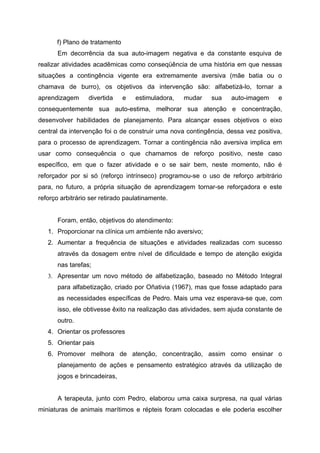 f) Plano de tratamento
       Em decorrência da sua auto-imagem negativa e da constante esquiva de
realizar atividades acadêmicas como conseqüência de uma história em que nessas
situações a contingência vigente era extremamente aversiva (mãe batia ou o
chamava de burro), os objetivos da intervenção são: alfabetizá-lo, tornar a
aprendizagem      divertida    e   estimuladora,   mudar    sua    auto-imagem     e
consequentemente sua auto-estima, melhorar sua atenção e concentração,
desenvolver habilidades de planejamento. Para alcançar esses objetivos o eixo
central da intervenção foi o de construir uma nova contingência, dessa vez positiva,
para o processo de aprendizagem. Tornar a contingência não aversiva implica em
usar como consequência o que chamamos de reforço positivo, neste caso
específico, em que o fazer atividade e o se sair bem, neste momento, não é
reforçador por si só (reforço intrínseco) programou-se o uso de reforço arbitrário
para, no futuro, a própria situação de aprendizagem tornar-se reforçadora e este
reforço arbitrário ser retirado paulatinamente.


       Foram, então, objetivos do atendimento:
   1. Proporcionar na clínica um ambiente não aversivo;
   2. Aumentar a frequência de situações e atividades realizadas com sucesso
       através da dosagem entre nível de dificuldade e tempo de atenção exigida
       nas tarefas;
   3. Apresentar um novo método de alfabetização, baseado no Método Integral
       para alfabetização, criado por Oñativia (1967), mas que fosse adaptado para
       as necessidades específicas de Pedro. Mais uma vez esperava-se que, com
       isso, ele obtivesse êxito na realização das atividades, sem ajuda constante de
       outro.
   4. Orientar os professores
   5. Orientar pais
   6. Promover melhora de atenção, concentração, assim como ensinar o
       planejamento de ações e pensamento estratégico através da utilização de
       jogos e brincadeiras,


       A terapeuta, junto com Pedro, elaborou uma caixa surpresa, na qual várias
miniaturas de animais marítimos e répteis foram colocadas e ele poderia escolher
 