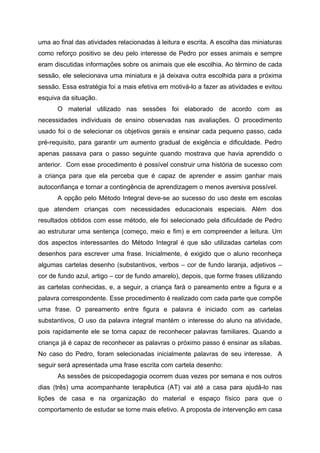 uma ao final das atividades relacionadas à leitura e escrita. A escolha das miniaturas
como reforço positivo se deu pelo interesse de Pedro por esses animais e sempre
eram discutidas informações sobre os animais que ele escolhia. Ao término de cada
sessão, ele selecionava uma miniatura e já deixava outra escolhida para a próxima
sessão. Essa estratégia foi a mais efetiva em motivá-lo a fazer as atividades e evitou
esquiva da situação.
      O material utilizado nas sessões foi elaborado de acordo com as
necessidades individuais de ensino observadas nas avaliações. O procedimento
usado foi o de selecionar os objetivos gerais e ensinar cada pequeno passo, cada
pré-requisito, para garantir um aumento gradual de exigência e dificuldade. Pedro
apenas passava para o passo seguinte quando mostrava que havia aprendido o
anterior. Com esse procedimento é possível construir uma história de sucesso com
a criança para que ela perceba que é capaz de aprender e assim ganhar mais
autoconfiança e tornar a contingência de aprendizagem o menos aversiva possível.
      A opção pelo Método Integral deve-se ao sucesso do uso deste em escolas
que atendem crianças com necessidades educacionais especiais. Além dos
resultados obtidos com esse método, ele foi selecionado pela dificuldade de Pedro
ao estruturar uma sentença (começo, meio e fim) e em compreender a leitura. Um
dos aspectos interessantes do Método Integral é que são utilizadas cartelas com
desenhos para escrever uma frase. Inicialmente, é exigido que o aluno reconheça
algumas cartelas desenho (substantivos, verbos – cor de fundo laranja, adjetivos –
cor de fundo azul, artigo – cor de fundo amarelo), depois, que forme frases utilizando
as cartelas conhecidas, e, a seguir, a criança fará o pareamento entre a figura e a
palavra correspondente. Esse procedimento é realizado com cada parte que compõe
uma frase. O pareamento entre figura e palavra é iniciado com as cartelas
substantivos, O uso da palavra integral mantém o interesse do aluno na atividade,
pois rapidamente ele se torna capaz de reconhecer palavras familiares. Quando a
criança já é capaz de reconhecer as palavras o próximo passo é ensinar as sílabas.
No caso do Pedro, foram selecionadas inicialmente palavras de seu interesse. A
seguir será apresentada uma frase escrita com cartela desenho:
      As sessões de psicopedagogia ocorrem duas vezes por semana e nos outros
dias (três) uma acompanhante terapêutica (AT) vai até a casa para ajudá-lo nas
lições de casa e na organização do material e espaço físico para que o
comportamento de estudar se torne mais efetivo. A proposta de intervenção em casa
 