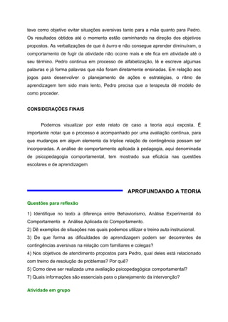 teve como objetivo evitar situações aversivas tanto para a mãe quanto para Pedro.
Os resultados obtidos até o momento estão caminhando na direção dos objetivos
propostos. As verbalizações de que é burro e não consegue aprender diminuíram, o
comportamento de fugir da atividade não ocorre mais e ele fica em atividade até o
seu término. Pedro continua em processo de alfabetização, lê e escreve algumas
palavras e já forma palavras que não foram diretamente ensinadas. Em relação aos
jogos para desenvolver o planejamento de ações e estratégias, o ritmo de
aprendizagem tem sido mais lento, Pedro precisa que a terapeuta dê modelo de
como proceder.


CONSIDERAÇÕES FINAIS


      Podemos visualizar por este relato de caso a teoria aqui exposta. É
importante notar que o processo é acompanhado por uma avaliação contínua, para
que mudanças em algum elemento da tríplice relação de contingência possam ser
incorporadas. A análise de comportamento aplicada à pedagogia, aqui denominada
de psicopedagogia comportamental, tem mostrado sua eficácia nas questões
escolares e de aprendizagem




                                                 APROFUNDANDO A TEORIA

Questões para reflexão

1) Identifique no texto a diferença entre Behaviorismo, Análise Experimental do
Comportamento e Análise Aplicada do Comportamento.
2) Dê exemplos de situações nas quais podemos utilizar o treino auto instrucional.
3) De que forma as dificuldades de aprendizagem podem ser decorrentes de
contingências aversivas na relação com familiares e colegas?
4) Nos objetivos de atendimento propostos para Pedro, qual deles está relacionado
com treino de resolução de problemas? Por quê?
5) Como deve ser realizada uma avaliação psicopedagógica comportamental?
7) Quais informações são essenciais para o planejamento da intervenção?

Atividade em grupo
 