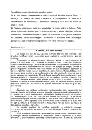 Reunidos em grupo, discutam as questões abaixo:
1) A intervenção psicopedagógica comportamental envolve quatro fases: 1.
Avaliação, 2. Seleção de Metas e Objetivos, 3. Planejamento de Técnicas e
Procedimentos de Intervenção, 4. Intervenção. Identifique essas fases no estudo de
caso de Pedro.
2) Pesquise reportagens recentes, veiculadas na mídia, sobre o bullying. Após
leitura e discussão, definam o termo e discutam com o grupo se o bullying pode ser
inserido nas dificuldades de aprendizagem decorrentes de contingências aversivas
no processo ensino-aprendizagem. Justifiquem e elaborem uma intervenção
psicopedagógica comportamental para lidar com o fato na instituição escolar.


Análise de texto
                              A ETIMOLOGIA DO ENSINAR
        Em quase tudo que se faz, a pessoa instruída difere da não instruída. Três
grandes metáforas foram concebidas para explicar o comportamento que as
distingue.
        Crescimento e desenvolvimento. Algumas vezes, o comportamento é
atribuído à maturação, pois o embrião, em mínimo contato com o meio ambiente,
propicia uma boa analogia. A metáfora é conveniente principalmente nos primeiros
anos. Estuda-se o comportamento da criança em função do tempo; tabelas e
gráficos registram o momento, nas várias idades, em que as respostas aparecem e
os desempenhos típicos passam a ser tomados como normas. Os resultados podem
ser usados para predizer o comportamento, mas não modificá-lo, uma vez que o
tempo não pode ser manipulado. Dá-se ênfase à topografia do comportamento – sua
forma ou estrutura. (...) A metáfora atribui só um modesto papel ao professor, que
não pode realmente ensinar, pode apenas ajudar o aluno a aprender. Ensinar é
fomentar ou cultivar a criança em crescimento (como no Jardim de Infância), dar-lhe
exercícios intelectuais, ou orientá-lo no sentido horticultural de dirigir ou guiar seu
crescimento.
        (...)
        Aquisição. As variáveis ambientais, negligenciadas pelo crescimento ou
desenvolvimento, acham lugar em uma segunda metáfora na qual o aluno adquire,
do mundo que o cerca, conhecimento e habilidade. Recebe educação. O processo
de aprendizagem pode ser descrito em curvas de aquisição o professor
desempenha o papel ativo de transmissor. Compartilha suas experiências. Dá e o
aluno recebe. O aluno aplicado capta a estrutura de fatos ou ideias. Se o aluno não
for ágil, o professor o impressiona com os fatos, incute nele as ideias, ou inculca o
bom gosto e o gosto de aprender.
        Em versão osmótica da metáfora aquisição, o estudante absorve
conhecimentos do mundo ao seu redor: sorve informação. O que o professor diz
penetra. (...)
        Estas manobras conceituais são necessárias porque nem o crescimento nem
a aquisição retrata corretamente o intercâmbio entre o organismo e o meio
ambiente. O crescimento fica confinado a uma única variável – a forma ou estrutura
 
