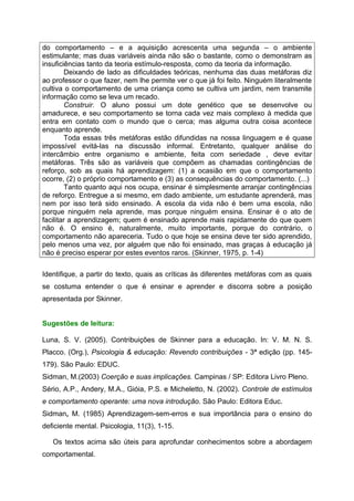 do comportamento – e a aquisição acrescenta uma segunda – o ambiente
estimulante; mas duas variáveis ainda não são o bastante, como o demonstram as
insuficiências tanto da teoria estímulo-resposta, como da teoria da informação.
         Deixando de lado as dificuldades teóricas, nenhuma das duas metáforas diz
ao professor o que fazer, nem lhe permite ver o que já foi feito. Ninguém literalmente
cultiva o comportamento de uma criança como se cultiva um jardim, nem transmite
informação como se leva um recado.
         Construir. O aluno possui um dote genético que se desenvolve ou
amadurece, e seu comportamento se torna cada vez mais complexo à medida que
entra em contato com o mundo que o cerca; mas alguma outra coisa acontece
enquanto aprende.
         Toda essas três metáforas estão difundidas na nossa linguagem e é quase
impossível evitá-las na discussão informal. Entretanto, qualquer análise do
intercâmbio entre organismo e ambiente, feita com seriedade , deve evitar
metáforas. Três são as variáveis que compõem as chamadas contingências de
reforço, sob as quais há aprendizagem: (1) a ocasião em que o comportamento
ocorre, (2) o próprio comportamento e (3) as consequências do comportamento. (...)
         Tanto quanto aqui nos ocupa, ensinar é simplesmente arranjar contingências
de reforço. Entregue a si mesmo, em dado ambiente, um estudante aprenderá, mas
nem por isso terá sido ensinado. A escola da vida não é bem uma escola, não
porque ninguém nela aprende, mas porque ninguém ensina. Ensinar é o ato de
facilitar a aprendizagem; quem é ensinado aprende mais rapidamente do que quem
não é. O ensino é, naturalmente, muito importante, porque do contrário, o
comportamento não apareceria. Tudo o que hoje se ensina deve ter sido aprendido,
pelo menos uma vez, por alguém que não foi ensinado, mas graças à educação já
não é preciso esperar por estes eventos raros. (Skinner, 1975, p. 1-4)


Identifique, a partir do texto, quais as críticas às diferentes metáforas com as quais
se costuma entender o que é ensinar e aprender e discorra sobre a posição
apresentada por Skinner.


Sugestões de leitura:

Luna, S. V. (2005). Contribuições de Skinner para a educação. In: V. M. N. S.
Placco. (Org.), Psicologia & educação: Revendo contribuições - 3ª edição (pp. 145-
179). São Paulo: EDUC.
Sidman, M.(2003) Coerção e suas implicações. Campinas / SP: Editora Livro Pleno.
Sério, A.P., Andery, M.A., Gióia, P.S. e Micheletto, N. (2002). Controle de estímulos
e comportamento operante: uma nova introdução. São Paulo: Editora Educ.
Sidman, M. (1985) Aprendizagem-sem-erros e sua importância para o ensino do
deficiente mental. Psicologia, 11(3), 1-15.

   Os textos acima são úteis para aprofundar conhecimentos sobre a abordagem
comportamental.
 