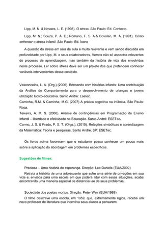 Lipp, M. N. & Novaes, L. E. (1998). O stress. São Paulo: Ed. Contexto.

   Lipp, M. N.; Souza, P. A. E.; Romano, F. S. A.& Covolan, M. A. (1991). Como
enfrentar o stress infantil. São Paulo: Ed. Ícone

   A questão do stress em sala de aula é muito relevante e vem sendo discutida em
profundidade por Lipp, M. e seus colaboradores. Vemos não só aspectos relevantes
do processo de aprendizagem, mas também da história de vida dos envolvidos
neste processo. Ler sobre stress deve ser um projeto dos que pretendem conhecer
variáveis intervenientes desse contexto.


Vasconcelos, L. A. (Org.) (2006). Brincando com histórias infantis: Uma contribuição
da Análise do Comportamento para o desenvolvimento de crianças e jovens
utilização lúdico-educativa. Santo André: Esetec.
Caminha, R.M. & Caminha, M.G. (2007) A prática cognitiva na infância. São Paulo:
Roca.
Teixeira, A. M. S. (2006). Análise de contingências em Programação de Ensino
Infantil – liberdade e efetividade na Educação. Santo André: ESETec.
Carmo, J. S. & Prado, P. S. T. (Orgs.), (2010). Relações simbólicas e aprendizagem
da Matemática: Teoria e pesquisas. Santo André, SP: ESETec.


   Os livros acima favorecem que o estudante possa conhecer um pouco mais
sobre a aplicação da abordagem em problemas específicos.


Sugestões de filmes:

   Preciosa – Uma história de esperança. Direção: Lee Daniels (EUA/2009)
   Retrata a história de uma adolescente que sofre uma série de privações em sua
vida e, enviada para uma escola em que poderá lidar com essas situações, acaba
encontrando uma maneira especial de distanciar-se de seus problemas.


   Sociedade dos poetas mortos. Direção: Peter Weir (EUA/1989)
   O filme descreve uma escola, em 1959, que, extremamente rígida, recebe um
novo professor de literatura que incentiva seus alunos a pensarem.
 