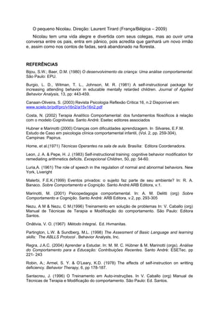 O pequeno Nicolau. Direção: Laurent Tirard (França/Bélgica – 2009)
    Nicolau tem uma vida alegre e divertida com seus colegas, mas ao ouvir uma
conversa entre os pais, entra em pânico, pois acredita que ganhará um novo irmão
e, assim como nos contos de fadas, será abandonado na floresta.



REFERÊNCIAS
Bijou, S.W.; Baer, D.M. (1980) O desenvolvimento da criança: Uma análise comportamental.
São Paulo: EPU.

Burgio, L. D., Witman, T. L., Johnson, M. R. (1981) A self-instructional package for
increasing attending behavior in educable mentally retarded children. Journal of Applied
Behavior Analysis, 13, pp: 443-459.

Canaan-Oliveira, S. (2003) Revista Psicologia Reflexão Critica:16, n.2 Disponível em:
www.scielo.br/pdf/prc/v16n2/a15v16n2.pdf

Costa, N. (2002) Terapia Analítico Comportamental: dos fundamentos filosóficos à relação
com o modelo Cognitivista. Santo André: Esetec editores associados

Hubner e Marinotti (2000) Crianças com dificuldades aprendizagem. In Silvares, E.F.M.
Estudo de Caso em psicologia clínica comportamental infantil, (Vol. 2, pp. 259-304),
Campinas: Papirus.

Home, et al.(1971) Técnicas Operantes na sala de aula. Brasília: Editora Coordenadora.

Leon, J. A. & Pepe, H. J. (1983) Self-instructional training: cognitive behavior modification for
remediating arithmetics deficits. Excepcional Children, 50, pp: 54-60.

Luria,A. (1961) The role of speech in the regulation of normal and abnormal behaviors. New
York, Liveright

Malerbi, F.E.K.(1999) Eventos privados: o sujeito faz parte de seu ambiente? In: R. A.
Banaco. Sobre Comportamento e Cognição. Santo André:ARB Editora, v.1.

Marinotti, M. (2001) Psicopedagogia comportamental. In: A. M. Delitti (org) Sobre
Comportamento e Cognição. Santo André: ARB Editora, v.2, pp. 293-305

Nezu, A M & Nezu, C M.(1996) Treinamento em solução de problemas In: V. Caballo (org)
Manual de Técnicas de Terapia e Modificação do comportamento. São Paulo: Editora
Santos.

Onãtivia, V. O. (1967) Método Integral. Ed. Hvmanitas.

Partington, L.W. & Sundberg, M.L. (1998) The Assesment of Basic Language and learning
skills: The ABLLS Protocol . Behavior Analysts, Inc.

Regra, J.A.C. (2004) Aprender a Estudar. In: M. M. C. Hübner & M. Marinotti (orgs). Análise
do Comportamento para a Educação: Contribuições Recentes. Santo André: ESETec. pp
221- 243

Robin, A.; Armel, S. Y. & O’Leary, K.D. (1978) The effects of self-instruction on writting
deficiency. Behavior Therapy, 6, pp 178-187.

Santacreu, J. (1996) O Treinamento em Auto-instruções. In V. Caballo (org) Manual de
Técnicas de Terapia e Modificação do comportamento. São Paulo: Ed. Santos.
 