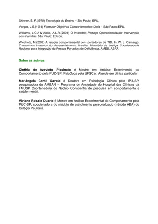 Skinner, B. F.(1975) Tecnologia do Ensino – São Paulo: EPU.

Vargas, J.S.(1974) Formular Objetivos Comportamentais Úteis – São Paulo: EPU.

Williams, L.C.A & Aiello, A.L.R.(2001) O Inventário Portage Operacionalizado: Intervenção
com Famílias. São Paulo: Edicon.

Windholz, M.(2002) A terapia comportamental com portadores de TID. In: W. J. Camargo.
Transtornos invasivos do desenvolvimento. Brasília: Ministério da Justiça, Coordenadoria
Nacional para Integração da Pessoa Portadora de Deficiência, AMES, ABRA.



Sobre as autoras

Cinthia de Azevedo Piccinato é Mestre em Análise Experimental do
Comportamento pela PUC-SP. Psicóloga pela UFSCar. Atende em clínica particular.

Mariângela Gentil Savoia é Doutora em Psicologia Clínica pelo IP-USP,
pesquisadora do AMBAN – Programa de Ansiedade do Hospital das Clínicas da
FMUSP Coordenadora do Núcleo Conscientia de pesquisa em comportamento e
saúde mental.

Viviane Rosalie Duarte é Mestre em Análise Experimental do Comportamento pela
PUC-SP, coordenadora do módulo de atendimento personalizado (método ABA) do
Colégio Paulicéia.
 