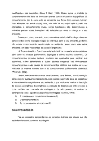 modificações nas interações (Bijou & Baer, 1980). Desta forma, o analista do
comportamento não deve se preocupar apenas com as mudanças topográficas do
comportamento, isto é, como este se apresenta, sua forma (por exemplo, brincar,
falar, escrever, ler, entre outros), mas, sim, com as mudanças que ocorrem nas
interações, o comportamento muda, novas habilidades são desenvolvidas e
refinadas porque novas interações são estabelecidas entre a criança e o seu
ambiente.
        Em resumo, comportamento, como unidade de estudo da Psicologia, deve ser
compreendido como interação/relação do indivíduo com o seu ambiente, portanto,
não existe comportamento desvinculado do ambiente, assim como não existe
ambiente sem estar relacionado às ações do organismo.
        A Terapia Analítico Comportamental estudará os comportamentos públicos,
bem como os privados (sentimentos, cognições e outros estados subjetivos). Os
comportamentos privados também precisam ser analisados para explicar sua
ocorrência. Como sentimentos e outros estados subjetivos são considerados
comportamentos e não causas de comportamentos públicos sua análise deve ser
realizada da mesma maneira que a do comportamento publicamente observado
(Windholz, 2002).
        Assim, conforme destacamos anteriormente, para Skinner, uma formulação
para entender qualquer comportamento, seja público ou privado, deve-se especificar
a interação entre o organismo e seu ambiente, o que implica em realizar a descrição
da tríplice contingência. Contingência é a relação de dependência entre eventos e
pode também ser chamada de contingência de reforçamento. A análise da
contingência se dá a partir das seguintes informações (Skinner, 1998):
   1)     A ocasião que o comportamento ocorre (S)
   2)     O comportamento (R)
   3)     As consequências reforçadoras (C)


CONCEITOS BÁSICOS


        Faz-se necessário apresentarmos os conceitos teóricos aos leitores que não
estão familiarizados com esta abordagem.
 