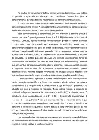 Na análise do comportamento todo comportamento do indivíduo, seja público
ou privado, é aprendido via interação com o ambiente. Existem dois tipos de
comportamento, o comportamento respondente e o comportamento operante.
      O comportamento respondente é o comportamento inato também conhecido
como comportamento reflexo. A salivação frente a um alimento e a contração pupilar
frente à luz são exemplos de comportamento respondente.
       Este comportamento é determinado por um estímulo e sempre produz a
mesma resposta. O paradigma que o ilustra é o S  R (estímulo incondicionado 
resposta). Contudo, alguns estímulos incondicionados podem se tornar estímulos
condicionados pelo procedimento de pareamento de estímulos. Neste caso, o
comportamento respondente pode se tornar condicionado. Pavlov demonstrou que o
estímulo incondicionado (alimento) pareado com a campanhia sempre que se
apresentava o alimento, tornou a campanhia um estímulo condicionado e eliciador
de salivação. Na prática podemos observar um estímulo incondicionado tornar-se
condicionado, por exemplo, no caso de uma criança que sofreu bulliyng. Pessoas
que apresentam características físicas (cheiro, aparência, voz entre outras) similares
ao agressor, mesmo que não apresentem o mesmo comportamento, podem
desencadear as mesmas reações vivenciadas na situação abusiva fazendo com
que, no futuro, apresente receio, aversão a pessoas com aquelas características.
       O comportamento operante é aquele modelado pelas suas consequências.
Neste comportamento estão envolvidas duas relações: relação entre a resposta e a
consequência e a relação entre a consequência e o(s) estímulo(s) presente(s) na
situação em que a resposta foi reforçada. Nesta última relação, a resposta só
produzirá reforço na presença de determinado(s) estímulo(s) e não de outros. O
paradigma deste comportamento é o SD  R  C (estímulo discriminativo 
resposta  consequência). A relação estabelecida não é mecânica como a que
ocorre no comportamento respondente, mas selecionista, ou seja, o indivíduo se
comporta e produz consequências; a partir destas, o comportamento poderá ou não
ocorrer novamente. As consequências produzidas pelo comportamento podem ser
reforçadoras ou punitivas.
       As consequências reforçadoras são aquelas que aumentam a probabilidade
do comportamento se repetir ou ocorrer frequentemente no futuro. Há dois tipos de
reforço, o reforço positivo e o reforço negativo.
 