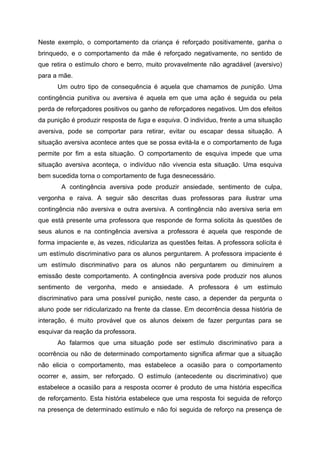 Neste exemplo, o comportamento da criança é reforçado positivamente, ganha o
brinquedo, e o comportamento da mãe é reforçado negativamente, no sentido de
que retira o estímulo choro e berro, muito provavelmente não agradável (aversivo)
para a mãe.
      Um outro tipo de consequência é aquela que chamamos de punição. Uma
contingência punitiva ou aversiva é aquela em que uma ação é seguida ou pela
perda de reforçadores positivos ou ganho de reforçadores negativos. Um dos efeitos
da punição é produzir resposta de fuga e esquiva. O indivíduo, frente a uma situação
aversiva, pode se comportar para retirar, evitar ou escapar dessa situação. A
situação aversiva acontece antes que se possa evitá-la e o comportamento de fuga
permite por fim a esta situação. O comportamento de esquiva impede que uma
situação aversiva aconteça, o indivíduo não vivencia esta situação. Uma esquiva
bem sucedida torna o comportamento de fuga desnecessário.
        A contingência aversiva pode produzir ansiedade, sentimento de culpa,
vergonha e raiva. A seguir são descritas duas professoras para ilustrar uma
contingência não aversiva e outra aversiva. A contingência não aversiva seria em
que está presente uma professora que responde de forma solicita às questões de
seus alunos e na contingência aversiva a professora é aquela que responde de
forma impaciente e, às vezes, ridiculariza as questões feitas. A professora solícita é
um estímulo discriminativo para os alunos perguntarem. A professora impaciente é
um estímulo discriminativo para os alunos não perguntarem ou diminuírem a
emissão deste comportamento. A contingência aversiva pode produzir nos alunos
sentimento de vergonha, medo e ansiedade. A professora é um estímulo
discriminativo para uma possível punição, neste caso, a depender da pergunta o
aluno pode ser ridicularizado na frente da classe. Em decorrência dessa história de
interação, é muito provável que os alunos deixem de fazer perguntas para se
esquivar da reação da professora.
      Ao falarmos que uma situação pode ser estímulo discriminativo para a
ocorrência ou não de determinado comportamento significa afirmar que a situação
não elicia o comportamento, mas estabelece a ocasião para o comportamento
ocorrer e, assim, ser reforçado. O estímulo (antecedente ou discriminativo) que
estabelece a ocasião para a resposta ocorrer é produto de uma história específica
de reforçamento. Esta história estabelece que uma resposta foi seguida de reforço
na presença de determinado estímulo e não foi seguida de reforço na presença de
 