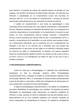 outro estímulo. A produção de reforço não depende apenas da emissão de uma
resposta, mas também da presença de determinados estímulos. Os estímulos que
diminuem a probabilidade de um comportamento ocorrer são chamados de
estímulos delta (S∆ ou S-). Na análise do comportamento, o conceito de estímulo
discriminativo está relacionado ao que chamamos de controle de estímulo.
      A análise do comportamento é uma teoria da aprendizagem e toda
construção de seu conhecimento tem como objetivo compreender o comportamento
humano. Pesquisas realizadas em laboratório descobriram que: a) a consequência é
o estímulo responsável por ensinar/instalar um comportamento; b) quando se quer
ensinar um novo comportamento deve-se começar utilizando o reforçamento
contínuo, que se caracteriza por reforçar cada vez que o comportamento ocorre; c)
quando o comportamento já foi aprendido e se quer torná-lo mais duradouro utiliza-
se o reforçamento intermitente, que se caracteriza por ora o comportamento ser
reforçado e ora não; d) um estímulo que é reforçador para uma pessoa não
necessariamente o é para outra, por isso saber se um estímulo é reforçador implica
em observar seu efeito no comportamento; e) entender uma pessoa (repertório
amplo de comportamentos) significa conhecer sua história de vida (o que a levou a
se tornar o que é) e as contingências que estão em vigor na sua vida (o que a
mantém a ser/estar).


A PSICOPEDAGOGIA COMPORTAMENTAL


      Tendo em vista que a Psicopedagogia é a aplicação dos conhecimentos
psicológicos   na      área   da   Educação,   podemos   definir   Psicopedagogia
Comportamental como a utilização da Análise do Comportamento Aplicada à área
da Educação (Marinotti, 2001). A contribuição da Terapia Analítico-Comportamental
à área da Educação é a descrição e análise das contingências de reforçamento em
que se desenvolve o processo de ensino-aprendizagem.
      O papel do psicopedagogo comportamental é o de analisar as contingências
que geram dificuldades de aprendizagem e/ou escolares. Os aspectos que geram
dificuldades de aprendizagem estão relacionados ao repertório acadêmico do
indivíduo, ou seja, ausência ou falha de habilidades que são pré-requisitos para o
desenvolvimento de um novo conteúdo acadêmico, por exemplo, condições de
ensino inadequadas às características do indivíduo. Em relação às contingências
 