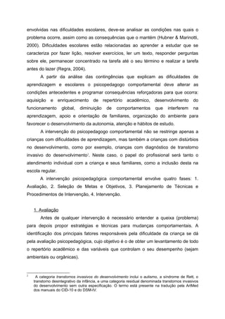 envolvidas nas dificuldades escolares, deve-se analisar as condições nas quais o
problema ocorre, assim como as consequências que o mantém (Hubner & Marinotti,
2000). Dificuldades escolares estão relacionadas ao aprender a estudar que se
caracteriza por fazer lição, resolver exercícios, ler um texto, responder perguntas
sobre ele, permanecer concentrado na tarefa até o seu término e realizar a tarefa
antes do lazer (Regra, 2004).
       A partir da análise das contingências que explicam as dificuldades de
aprendizagem e escolares o psicopedagogo comportamental deve alterar as
condições antecedentes e programar consequências reforçadoras para que ocorra:
aquisição    e    enriquecimento      de    repertório    acadêmico,      desenvolvimento        do
funcionamento       global,   diminuição      de    comportamentos        que     interferem     na
aprendizagem, apoio e orientação de familiares, organização do ambiente para
favorecer o desenvolvimento da autonomia, atenção e hábitos de estudo.
       A intervenção do psicopedagogo comportamental não se restringe apenas a
crianças com dificuldades de aprendizagem, mas também a crianças com distúrbios
no desenvolvimento, como por exemplo, crianças com diagnóstico de transtorno
invasivo do desenvolvimento2. Neste caso, o papel do profissional será tanto o
atendimento individual com a criança e seus familiares, como a inclusão desta na
escola regular.
       A intervenção psicopedagógica comportamental envolve quatro fases: 1.
Avaliação, 2. Seleção de Metas e Objetivos, 3. Planejamento de Técnicas e
Procedimentos de Intervenção, 4. Intervenção.


    1. Avaliação
       Antes de qualquer intervenção é necessário entender a queixa (problema)
para depois propor estratégias e técnicas para mudanças comportamentais. A
identificação dos principais fatores responsáveis pela dificuldade da criança se dá
pela avaliação psicopedagógica, cujo objetivo é o de obter um levantamento de todo
o repertório acadêmico e das variáveis que controlam o seu desempenho (sejam
ambientais ou orgânicas).


2
     A categoria transtornos invasivos do desenvolvimento inclui o autismo, a síndrome de Rett, o
    transtorno desintegrativo da infância, e uma categoria residual denominada transtornos invasivos
    do desenvolvimento sem outra especificação. O termo está presente na tradução pela ArtMed
    dos manuais do CID-10 e do DSM-IV.
 