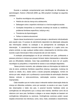 Durante a avaliação comportamental para identificação de dificuldades de
aprendizagem, Hubner e Marinotti (2000, pg. 260) propõem investigar as seguintes
variáveis:
       •     Quadros neurológicos e/ou psiquiátricos;
       •     História de vida da criança e/ou adolescente;
       •     Defasagem entre o repertório individual e o nível de exigência escolar;
       •     Condições temporárias ou eventuais (mudança de escola ou residência,
             problemas familiares específicos, bullying e etc);
       •     Transtornos de Aprendizagem;
       •     Falhas no sistema educacional.
       Depois desse levantamento é possível planejar o atendimento individualizado
para aquele caso. O sucesso do atendimento dependerá da elaboração adequada
das informações obtidas na avaliação e do planejamento de estratégias de
intervenção.     A característica marcante dessa abordagem é o sujeito como seu
próprio controle, ou seja, qualquer análise sobre o desempenho do indivíduo antes,
durante e após intervenção é feita comparando ele com ele mesmo.
       A avaliação psicopedagógica se dá por entrevista com pais, professores e
pessoas próximas à criança que possam fornecer dados interessantes e relevantes
para as dificuldades relatadas. Caso haja possibilidade do aluno ter um quadro
neurológico ou psiquiátrico, é importante ter acesso a sua avaliação diagnóstica.
       Nesse primeiro momento, são coletadas todas as informações da história de
vida do aluno, problemas familiares específicos (doença, separação, mudança de
escola ou cidade, etc.), dados sobre a escola (proposta pedagógica, número de
alunos por sala, relação com a professora) e oportunidade de estimulação oferecida
(fatores     culturais   e   sócio-econômicos,   estimulação      aversiva   excessiva   ou
inapropriada).
       Cabe ressaltar que em muitos casos é relevante realizar observação direta da
criança em diferentes contextos, como por exemplo, na escola e em casa. A partir
das observações e relato dos pais, é possível levantar hipóteses sobre as
contingências de reforçamento que a criança está inserida, identificar como ela se
relaciona com seus pais, familiares e colegas e se essas relações se baseiam em
contingências reforçadoras ou aversivas. Contingências aversivas podem causar
reações emocionais nos indivíduos, como, raiva, medo, ansiedade e ressentimento.
 
