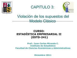 CAPITULO 3:  Violación de los supuestos del Modelo Clásico  Prof.: Juan Carlos Miranda C. Instituto de Estadístico Facultad de Ciencias Económicas y Administrativas Diciembre 2011 CURSO:  ESTADÍSTICA EMPRESARIAL II  (ESTD-241) 