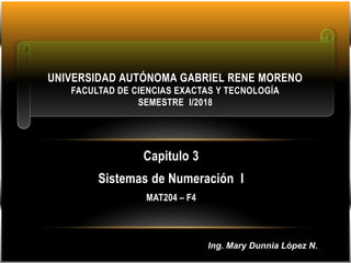 Capitulo 3
Sistemas de Numeración I
MAT204 – F4
UNIVERSIDAD AUTÓNOMA GABRIEL RENE MORENO
FACULTAD DE CIENCIAS EXACTAS Y TECNOLOGÍA
SEMESTRE I/2018
Ing. Mary Dunnia López N.
 