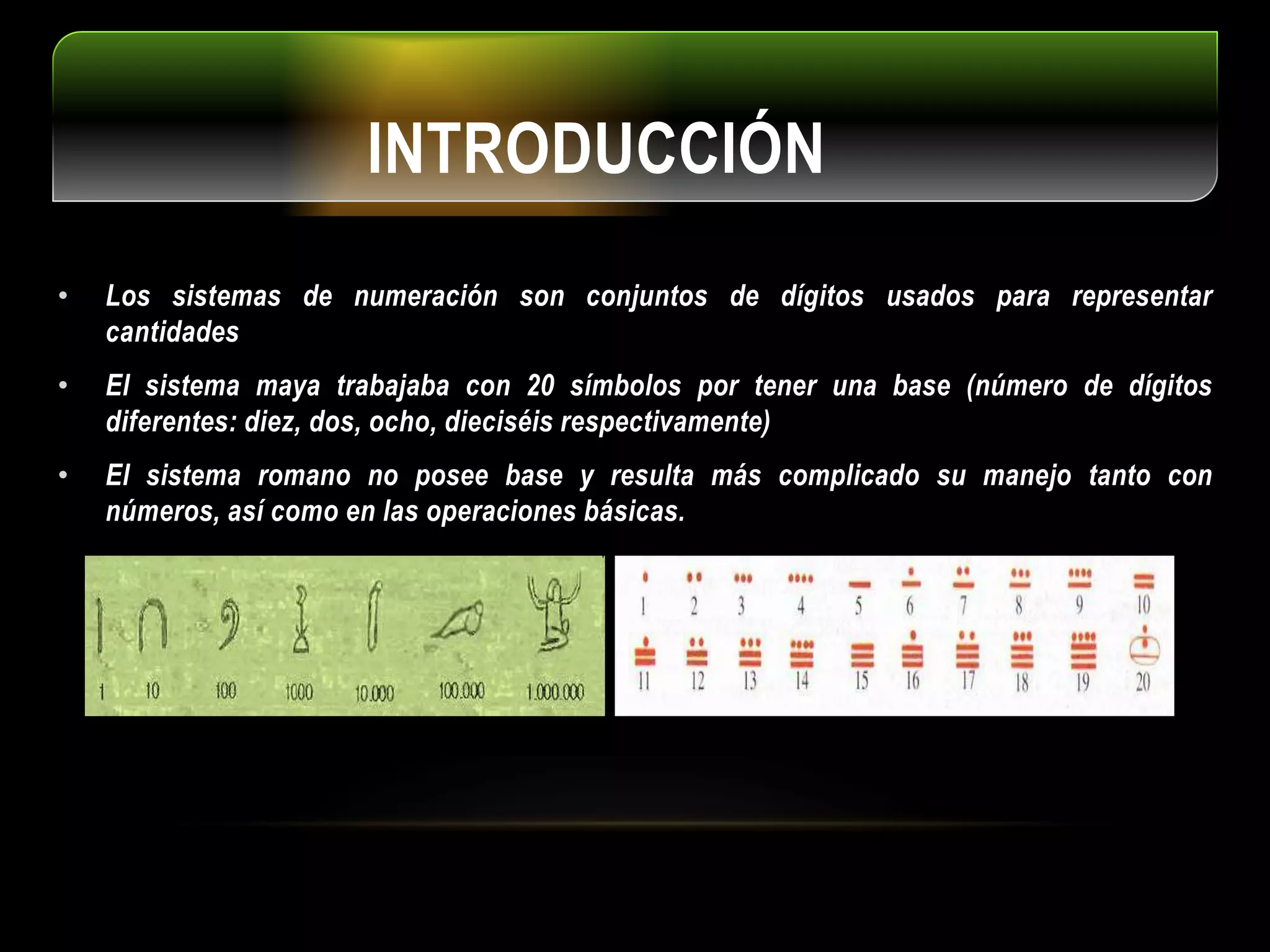 INTRODUCCIÓN
• Los sistemas de numeración son conjuntos de dígitos usados para representar
cantidades
• El sistema maya trabajaba con 20 símbolos por tener una base (número de dígitos
diferentes: diez, dos, ocho, dieciséis respectivamente)
• El sistema romano no posee base y resulta más complicado su manejo tanto con
números, así como en las operaciones básicas.
 
