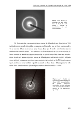 Capítulo 3 – Imagem de Superfície e de Secção de Corte: TEM
123
Figura 3.3.8 – Padrão de
difracção de um filme
fino de TiAl. O anel
difuso e espesso é
característico de um
material amorfo.
Na figura anterior, correspondente a um padrão de difracção de um filme fino de TiAl
(utilizado como camada intermédia em algumas multicamadas que serviram a este estudo),
vê-se um anel difuso em redor do feixe directo. Este tipo de anel é característico de um
material com estrutura amorfa. Caso se tratasse de um monocristal, em vez de um anel ver-se-
ia um conjunto de pontos pertencentes a uma rede recíproca com periodicidade bem definida,
como se pode ver por exemplo num padrão de difracção associado ao silício (100), utilizado
como substrato em algumas amostras, que se encontra representado na fig. 3.3.9; nesta mesma
figura continua-se a ver também o padrão associado ao TiAl dado o difractograma ter sido
tirado numa zona da amostra que abrangia a interface entre o substrato e o filme.
Figura 3.3.9 – Padrão de
difracção de uma amostra de
silício (100) monocristalino.
Os pontos luminosos
representam a rede recíproca
deste material. O anel difuso
pertence ao TiAl amorfo (ver
fig. 3.3.8).
 