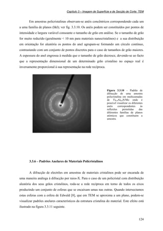Capítulo 3 – Imagem de Superfície e de Secção de Corte: TEM
124
Em amostras policristalinas observam-se anéis concêntricos correspondendo cada um
a uma família de planos (hkl); ver fig. 3.3.10. Os anéis podem ser constituídos por pontos de
intensidade e largura variável consoante o tamanho de grão em análise. Se o tamanho de grão
for muito reduzido (geralmente < 10 nm para materiais nanocristalinos) e a sua distribuição
em orientação for aleatória os pontos do anel agrupam-se formando um círculo contínuo,
contrastando com um conjunto de pontos discretos para o caso de tamanhos de grão maiores.
A espessura do anel engrossa à medida que o tamanho de grão decresce, devendo-se ao facto
que a representação dimensional de um determinado grão cristalino no espaço real é
inversamente proporcional à sua representação na rede recíproca.
Figura 3.3.10 – Padrão de
difracção de uma amostra
policristalina em multicamadas
de Ti0,4Al0,6N/Mo onde é
possível visualizar os diferentes
anéis correspondentes às
reflexões permitidas das
diferentes famílias de planos
atómicos que constituem a
amostra.
3.3.6 – Padrões Anelares de Materiais Policristalinos
A difracção de electrões em amostras de materiais cristalinos pode ser encarada de
uma maneira análoga à difracção por raios-X. Para o caso de um policristal com distribuição
aleatória dos seus grãos cristalinos, roda-se a rede recíproca em torno de todos os eixos
produzindo um conjunto de esferas que se encaixam umas nas outras. Quando intersectamos
estas esferas com a esfera de Edwald [8], que em TEM se aproxima a um plano, podem-se
visualizar padrões anelares característicos da estrutura cristalina do material. Este efeito está
ilustrado na figura 3.3.11 seguinte.
 