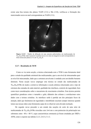 Capítulo 3 – Imagem de Superfície e de Secção de Corte: TEM
126
existe uma boa textura dos planos TiAlN (111) e Mo (110), verifica-se a formação dos
mencionados arcos no anel correspondente ao TiAlN (111).
Figura 3.3.13 – Padrão de difracção de uma amostra policristalina em multicamadas de
Ti0,4Al0,6N/Mo onde é possível visualizar arcos (ver setas na imagem) no anel correspondente à
forte textura dos planos (111) de Ti0,4Al0,6N.
3.3.7 – Resultados de TEM
Como se viu nesta secção, a técnica relacionada com o TEM é uma ferramenta ideal
para o estudo da qualidade estrutural das multicamadas, quer a um nível de intracamadas quer
ao nível de intercamadas, dado que a estrutura envolvente é sondada com um detalhe bastante
diminuto. Nesta secção vai-se empregar esta técnica no estudo das multicamadas de
Ti0,4Al0,6N/Mo de modo a extrair-se informação à escala atómica relacionada com o tipo de
estrutura das camadas de cada material, qualidade das interfaces, controlo de rugosidade, bem
como tecer considerações sobre o mecanismo de crescimento cristalino. Esta técnica permite
quantificar grandezas como o tamanho e grão, diâmetro das colunas e correlacionar estes
dados com a textura cristalina. As interfaces serão à partida um dos principais focos de
atenção, dado que fenómenos de rugosidade e interdifusão suscitam sempre interesse quando
temos nas nossas mãos uma ferramenta capaz de os observar com elevada resolução.
De seguida vai-se proceder a um estudo das secções de corte de uma série de
multicamadas de Ti0,4Al0,6N/Mo crescidas com Λ≈6 nm e com potenciais de polarização nos
substratos entre –40 e –80 V, cujas características estruturais já foram estudadas por XRD e
AFM, como o exposto nas tabelas 2.2.3, 2.4.5 e 3.1.3.
 