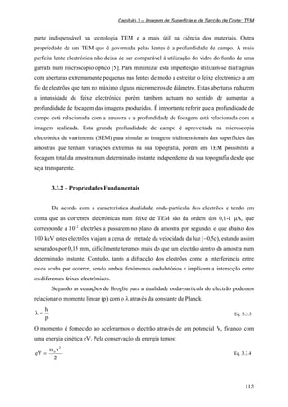 Capítulo 3 – Imagem de Superfície e de Secção de Corte: TEM
115
parte indispensável na tecnologia TEM e a mais útil na ciência dos materiais. Outra
propriedade de um TEM que é governada pelas lentes é a profundidade de campo. A mais
perfeita lente electrónica não deixa de ser comparável à utilização do vidro do fundo de uma
garrafa num microscópio óptico [5]. Para minimizar esta imperfeição utilizam-se diafragmas
com aberturas extremamente pequenas nas lentes de modo a estreitar o feixe electrónico a um
fio de electrões que tem no máximo alguns micrómetros de diâmetro. Estas aberturas reduzem
a intensidade do feixe electrónico porém também actuam no sentido de aumentar a
profundidade de focagem das imagens produzidas. É importante referir que a profundidade de
campo está relacionada com a amostra e a profundidade de focagem está relacionada com a
imagem realizada. Esta grande profundidade de campo é aproveitada na microscopia
electrónica de varrimento (SEM) para simular as imagens tridimensionais das superfícies das
amostras que tenham variações extremas na sua topografia, porém em TEM possibilita a
focagem total da amostra num determinado instante independente da sua topografia desde que
seja transparente.
3.3.2 – Propriedades Fundamentais
De acordo com a característica dualidade onda-partícula dos electrões e tendo em
conta que as correntes electrónicas num feixe de TEM são da ordem dos 0,1-1 µA, que
corresponde a 1012
electrões a passarem no plano da amostra por segundo, e que abaixo dos
100 keV estes electrões viajam a cerca de metade da velocidade da luz (~0,5c), estando assim
separados por 0,15 mm, dificilmente teremos mais do que um electrão dentro da amostra num
determinado instante. Contudo, tanto a difracção dos electrões como a interferência entre
estes acaba por ocorrer, sendo ambos fenómenos ondulatórios e implicam a interacção entre
os diferentes feixes electrónicos.
Segundo as equações de Broglie para a dualidade onda-partícula do electrão podemos
relacionar o momento linear (p) com o λ através da constante de Planck:
p
h
=λ Eq. 3.3.3
O momento é fornecido ao acelerarmos o electrão através de um potencial V, ficando com
uma energia cinética eV. Pela conservação da energia temos:
2
vm
eV
2
o
= Eq. 3.3.4
 