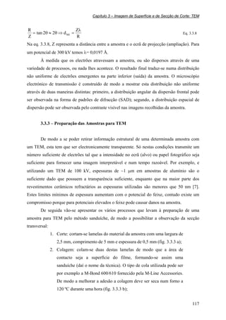 Capítulo 3 – Imagem de Superfície e de Secção de Corte: TEM
117
R
Z
d22tan
Z
R
hkl
λ
=⇒θ≈θ= Eq. 3.3.8
Na eq. 3.3.8, Z representa a distância entre a amostra e o ecrã de projecção (ampliação). Para
um potencial de 300 kV temos λ= 0,0197 Å.
À medida que os electrões atravessam a amostra, ou são dispersos através de uma
variedade de processos, ou nada lhes acontece. O resultado final traduz-se numa distribuição
não uniforme de electrões emergentes na parte inferior (saída) da amostra. O microscópio
electrónico de transmissão é construído de modo a mostrar esta distribuição não uniforme
através de duas maneiras distintas: primeiro, a distribuição angular da dispersão frontal pode
ser observada na forma de padrões de difracção (SAD); segundo, a distribuição espacial de
dispersão pode ser observada pelo contraste visível nas imagens recolhidas da amostra.
3.3.3 – Preparação das Amostras para TEM
De modo a se poder retirar informação estrutural de uma determinada amostra com
um TEM, esta tem que ser electronicamente transparente. Só nestas condições transmite um
número suficiente de electrões tal que a intensidade no ecrã (alvo) ou papel fotográfico seja
suficiente para fornecer uma imagem interpretável e num tempo razoável. Por exemplo, e
utilizando um TEM de 100 kV, espessuras de ~1 µm em amostras de alumínio são o
suficiente dado que possuem a transparência suficiente, enquanto que na maior parte dos
revestimentos cerâmicos refractários as espessuras utilizadas são menores que 50 nm [7].
Estes limites mínimos de espessura aumentam com o potencial do feixe, contudo existe um
compromisso porque para potenciais elevados o feixe pode causar danos na amostra.
De seguida vão-se apresentar os vários processos que levam à preparação de uma
amostra para TEM pelo método sanduíche, de modo a possibilitar a observação da secção
transversal:
1. Corte: cortam-se lamelas do material da amostra com uma largura de
2,5 mm, comprimento de 5 mm e espessura de 0,5 mm (fig. 3.3.3 a);
2. Colagem: colam-se duas destas lamelas de modo que a área de
contacto seja a superfície do filme, formando-se assim uma
sanduíche (daí o nome da técnica). O tipo de cola utilizada pode ser
por exemplo a M-Bond 600/610 fornecido pela M-Line Accessories.
De modo a melhorar a adesão a colagem deve ser seca num forno a
120 ºC durante uma hora (fig. 3.3.3 b);
 