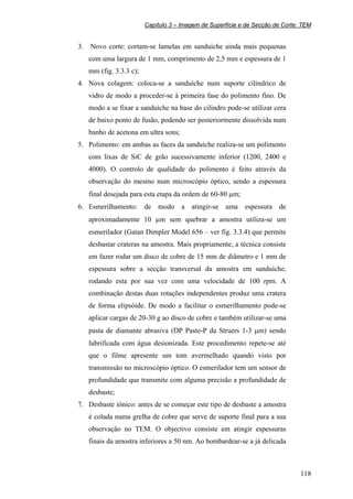 Capítulo 3 – Imagem de Superfície e de Secção de Corte: TEM
118
3. Novo corte: cortam-se lamelas em sanduíche ainda mais pequenas
com uma largura de 1 mm, comprimento de 2,5 mm e espessura de 1
mm (fig. 3.3.3 c);
4. Nova colagem: coloca-se a sanduíche num suporte cilíndrico de
vidro de modo a proceder-se à primeira fase do polimento fino. De
modo a se fixar a sanduíche na base do cilindro pode-se utilizar cera
de baixo ponto de fusão, podendo ser posteriormente dissolvida num
banho de acetona em ultra sons;
5. Polimento: em ambas as faces da sanduíche realiza-se um polimento
com lixas de SiC de grão sucessivamente inferior (1200, 2400 e
4000). O controlo de qualidade do polimento é feito através da
observação do mesmo num microscópio óptico, sendo a espessura
final desejada para esta etapa da ordem de 60-80 µm;
6. Esmerilhamento: de modo a atingir-se uma espessura de
aproximadamente 10 µm sem quebrar a amostra utiliza-se um
esmerilador (Gatan Dimpler Model 656 – ver fig. 3.3.4) que permite
desbastar crateras na amostra. Mais propriamente, a técnica consiste
em fazer rodar um disco de cobre de 15 mm de diâmetro e 1 mm de
espessura sobre a secção transversal da amostra em sanduíche,
rodando esta por sua vez com uma velocidade de 100 rpm. A
combinação destas duas rotações independentes produz uma cratera
de forma elipsóide. De modo a facilitar o esmerilhamento pode-se
aplicar cargas de 20-30 g ao disco de cobre e também utilizar-se uma
pasta de diamante abrasiva (DP Paste-P da Struers 1-3 µm) sendo
lubrificada com água desionizada. Este procedimento repete-se até
que o filme apresente um tom avermelhado quando visto por
transmissão no microscópio óptico. O esmerilador tem um sensor de
profundidade que transmite com alguma precisão a profundidade de
desbaste;
7. Desbaste iónico: antes de se começar este tipo de desbaste a amostra
é colada numa grelha de cobre que serve de suporte final para a sua
observação no TEM. O objectivo consiste em atingir espessuras
finais da amostra inferiores a 50 nm. Ao bombardear-se a já delicada
 