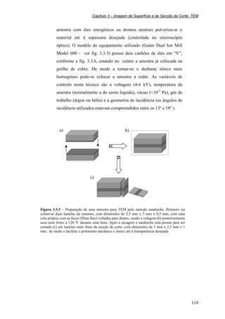 Capítulo 3 – Imagem de Superfície e de Secção de Corte: TEM
119
amostra com iões energéticos ou átomos neutrais pulveriza-se o
material até à espessura desejada (controlada no microscópio
óptico). O modelo do equipamento utilizado (Gatan Dual Ion Mill
Model 600 - ver fig. 3.3.5) possui dois canhões de iões em “V”,
conforme a fig. 3.3.6, estando no centro a amostra já colocada na
grelha de cobre. De modo a tornar-se o desbaste iónico mais
homogéneo pode-se colocar a amostra a rodar. As variáveis de
controlo nesta técnica são a voltagem (4-6 kV), temperatura da
amostra (normalmente a do azoto liquido), vácuo (<10-5
Pa), gás de
trabalho (árgon ou hélio) e a geometria de incidência (os ângulos de
incidência utilizados estavam compreendidos entre os 13º e 18º ).
Figura 3.3.3 – Preparação de uma amostra para TEM pelo método sanduíche. Primeiro (a)
colam-se duas lamelas da amostra, com dimensões de 2,5 mm x 5 mm x 0,5 mm, com uma
cola própria com as faces (filme fino) voltadas para dentro, sendo a colagem (b) posteriormente
seca num forno a 120 ºC durante uma hora. Após a secagem a sanduíche está pronta para ser
cortada (c) em lamelas mais finas da secção de corte, com dimensões de 1 mm x 2,5 mm x 1
mm, de modo a facilitar o polimento mecânico e iónico até à transparência desejada.
a) b)
c)
 