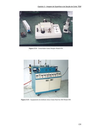 Capítulo 3 – Imagem de Superfície e de Secção de Corte: TEM
120
Figura 3.3.4 – Esmerilador Gatan Dimpler Model 656.
Figura 3.3.5 – Equipamento de desbaste iónico Gatan Dual Ion Mill Model 600.
 