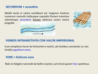 Mediā nocte in castra nuntiātum est 'magnum hostium
numerum naviculīs ratibusque copulatīs flumen transiisse
celeriterque secundum flumen adversus castra nostra
progrēdi.
Cum complūres horas ita fortissimē a nostrīs, ab hostibus constanter ac non
timidē pugnātum esset...
Nolo te fatigāre narrandō de bellō cruentō, cum brevī pacem fore sperēmus.
 