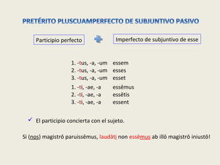 Participio perfecto Imperfecto de subjuntivo de esse
1. -tus, -a, -um
2. -tus, -a, -um
3. -tus, -a, -um
essem
esses
esset
1. -ti, -ae, -a
2. -ti, -ae, -a
3. -ti, -ae, -a
essēmus
essētis
essent
 El participio concierta con el sujeto.
Si (nos) magistrō paruissēmus, laudāti non essēmus ab illō magistrō iniustō!
 