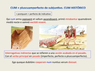 = postquam + perfecto de indicativo
Interrogativas indirectas que se refieren a una acción acabada en el pasado.
Con el verbo principal en pasado (imperfecto, perfecto o pluscuamperfecto).
Qui cum arma cepissent et vallum ascendissent, primō mirabantur quamobrem
mediā nocte e somnō excitāti essent.
Ego quoque dubitāre coeperam num nuntius verum dixisset.
 