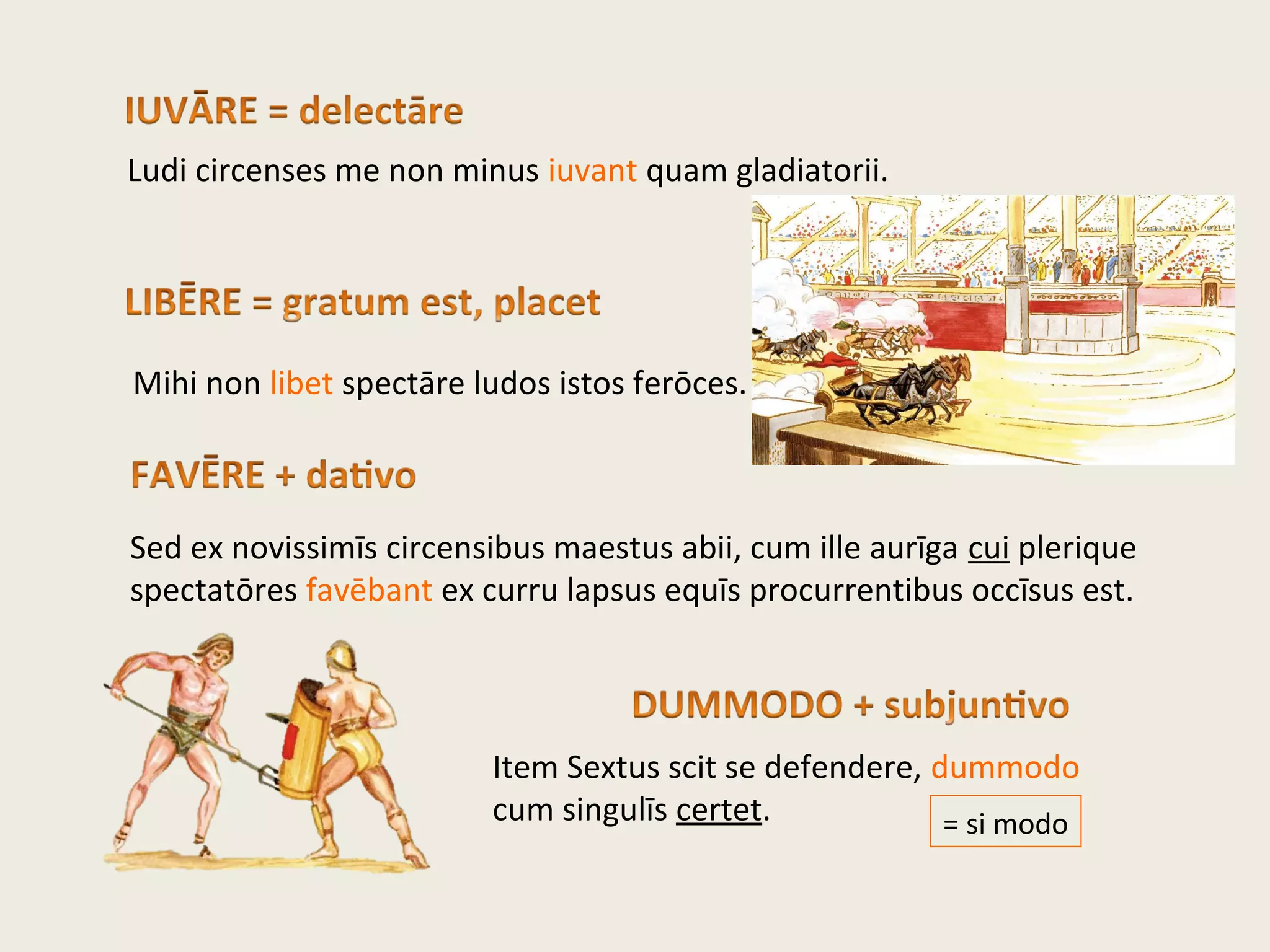 Ludi circenses me non minus iuvant quam gladiatorii.
Mihi non libet spectāre ludos istos ferōces.
Sed ex novissimīs circensibus maestus abii, cum ille aurīga cui plerique
spectatōres favēbant ex curru lapsus equīs procurrentibus occīsus est.
Item Sextus scit se defendere, dummodo
cum singulīs certet. = si modo
 